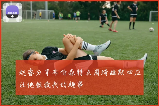 赵睿分享布伦森特点周琦幽默回应让他教裁判的趣事