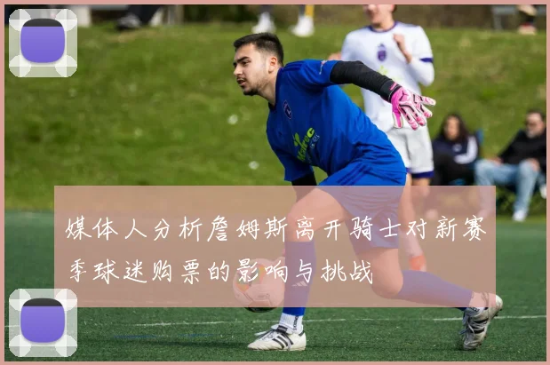媒体人分析詹姆斯离开骑士对新赛季球迷购票的影响与挑战