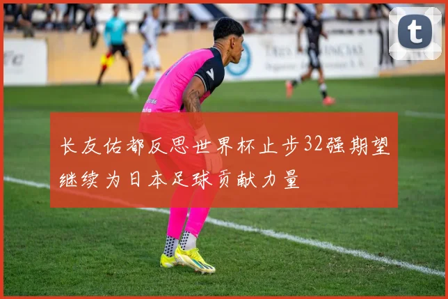 长友佑都反思世界杯止步32强期望继续为日本足球贡献力量