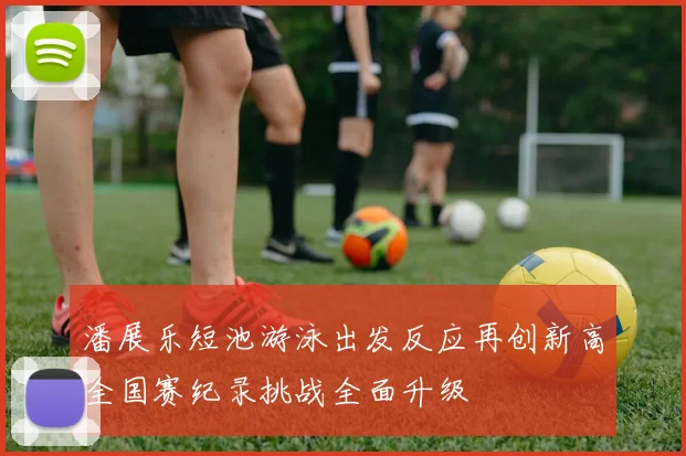 潘展乐短池游泳出发反应再创新高全国赛纪录挑战全面升级