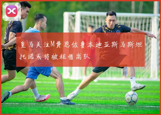 皇马关注M费恩佐鲁本迪亚斯马斯坦托诺或将被租借离队