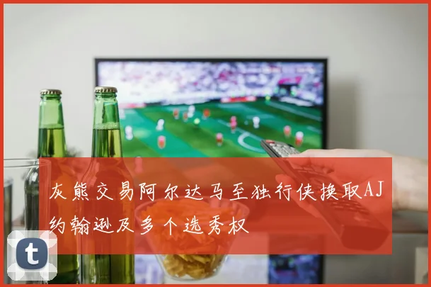 灰熊交易阿尔达马至独行侠换取AJ约翰逊及多个选秀权