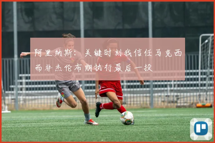 阿里纳斯：关键时刻我信任马克西而非杰伦布朗执行最后一投