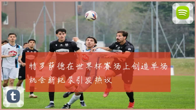 特罗萨德在世界杯赛场上创造单场机会新纪录引发热议