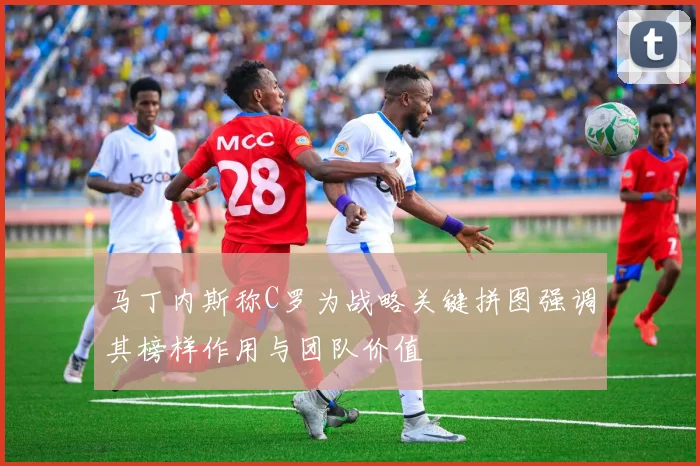 马丁内斯称C罗为战略关键拼图强调其榜样作用与团队价值