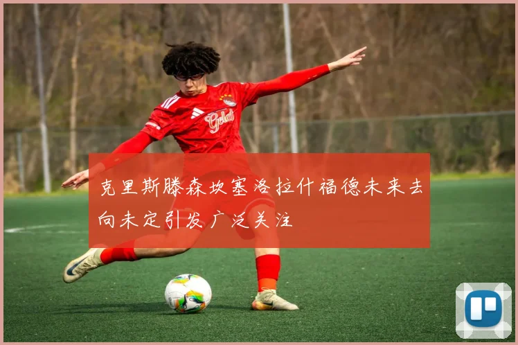 克里斯滕森坎塞洛拉什福德未来去向未定引发广泛关注