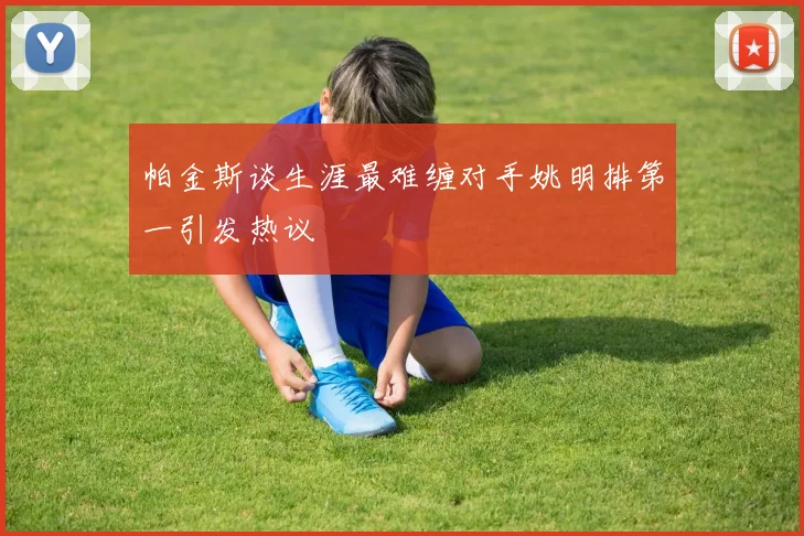 帕金斯谈生涯最难缠对手姚明排第一引发热议