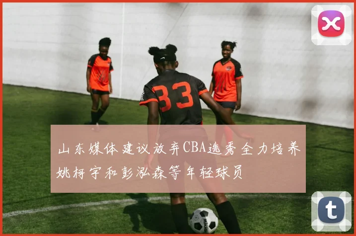 山东媒体建议放弃CBA选秀全力培养姚柯宇和彭泓森等年轻球员