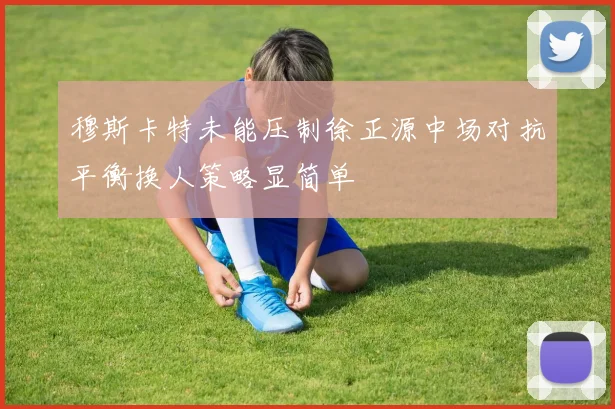 穆斯卡特未能压制徐正源中场对抗平衡换人策略显简单