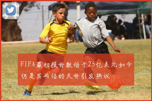 FIFA最初报价数倍于25亿美元如今仍是其两倍的天价引发热议