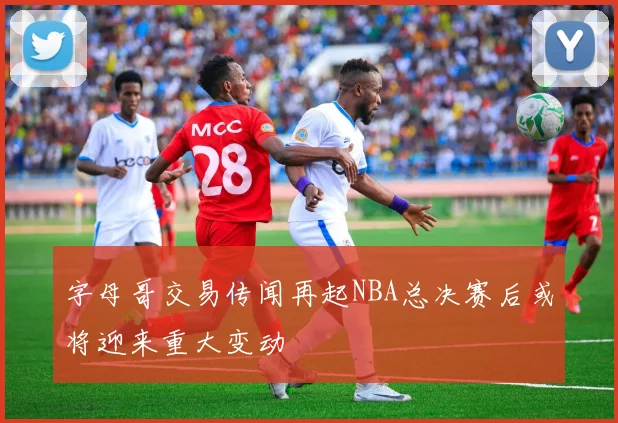 字母哥交易传闻再起NBA总决赛后或将迎来重大变动