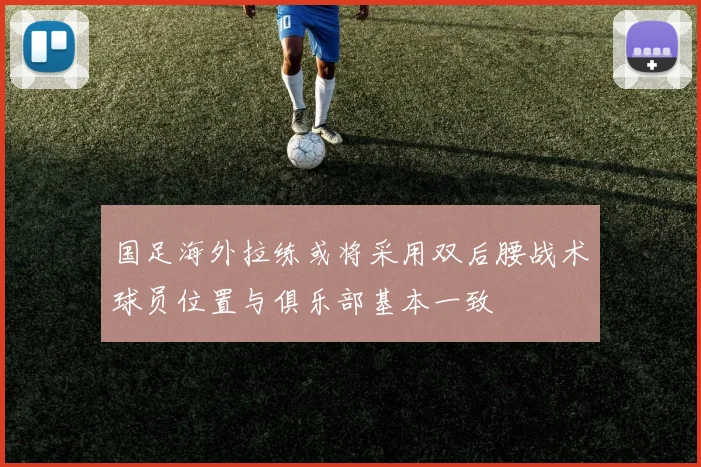 国足海外拉练或将采用双后腰战术球员位置与俱乐部基本一致