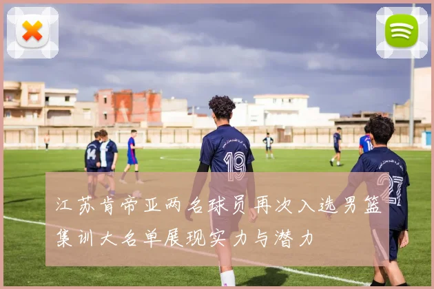 江苏肯帝亚两名球员再次入选男篮集训大名单展现实力与潜力