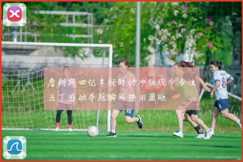 詹姆斯回忆年轻时的冲劲现今专注当下感动夺冠瞬间热泪盈眶