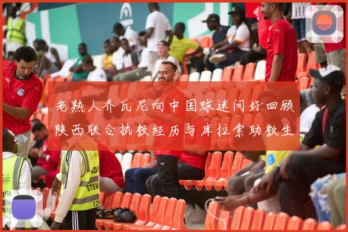 老熟人乔瓦尼向中国球迷问好回顾陕西联合执教经历与库拉索助教生活