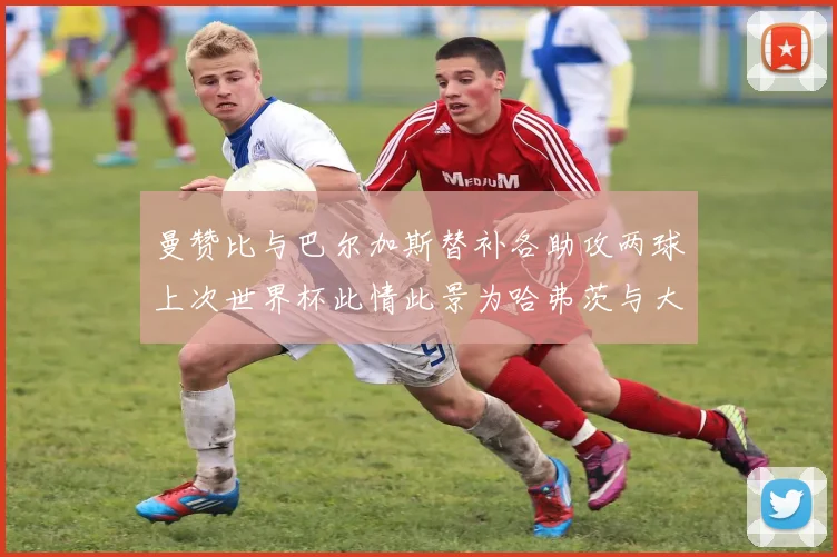 曼赞比与巴尔加斯替补各助攻两球上次世界杯此情此景为哈弗茨与大菲尔
