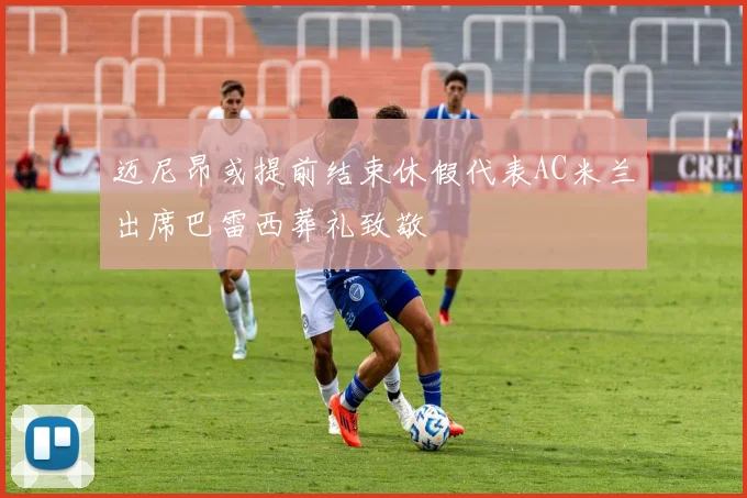 迈尼昂或提前结束休假代表AC米兰出席巴雷西葬礼致敬