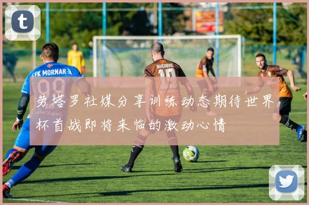 劳塔罗社媒分享训练动态期待世界杯首战即将来临的激动心情