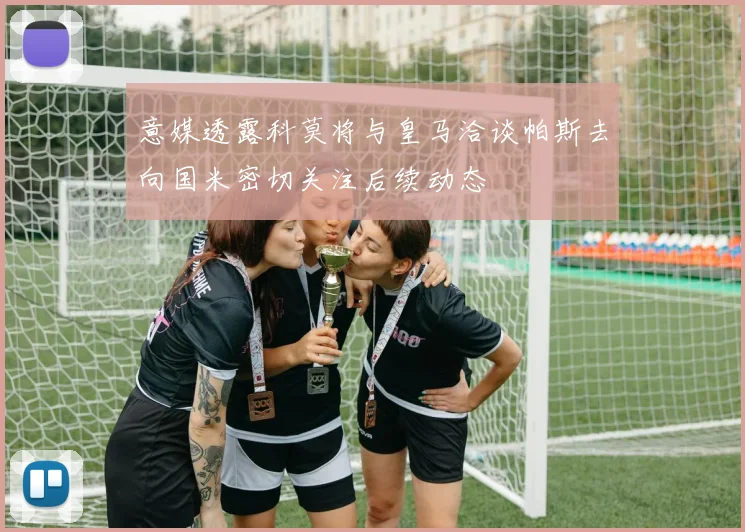 意媒透露科莫将与皇马洽谈帕斯去向国米密切关注后续动态