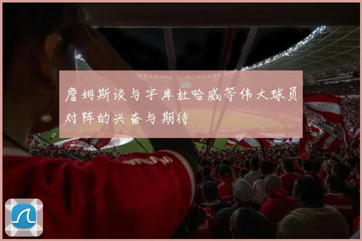詹姆斯谈与字库杜哈威等伟大球员对阵的兴奋与期待